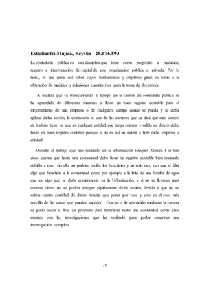 21
Estudiante: Mujica, Keysha 28.676.893
La contaduría pública es una disciplina que tiene como propósito la medición,
registro e interpretación del capital de una organización pública o privada. Por lo
tanto, es una rama del saber cuyos fundamentos y objetivos giran en torno a la
obtención de medidas y relaciones cuantitativas para la toma de decisiones.
A medida que va transcurriendo el tiempo en la carrera de contaduría pública se
ha aprendido de diferentes maneras a llevar un buen registro contable para el
mejoramiento de una empresa o de cualquiera campo donde se pueda y se deba
aplicar dicha acción, la contaduría es una de las carreras que se dice que más campo
de trabajo tiene ya que en cualquier entidad que tenga entrada y salida de dinero debe
llevar un buen registro contable porque si no es así no saldrá a flote dicha empresa o
entidad.
Durante el trabajo que han realizado en la urbanización Ezequiel Zamora I se han
dado cuenta que hasta una comunidad debe llevar un registro contable bien realizado
debido a que sin ello no podrían recibir los beneficios y no solo eso, sino que si falta
algo que beneficie a la comunidad como por ejemplo a la falta de una bomba de agua
que es algo que se daña comúnmente en la Urbanización, y si no se llevaran unas
cuentas claras no se podría arreglar rápidamente dicha acción; debido a que no se
sabría cuanta cantidad de dinero tendría que poner por casa y esto en el caso más
sencillo de las casas que pueden suceder. Gracias a lo aprendido mediante la carrera
se pudo sacar a flote un proyecto para beneficiar tanto una comunidad como ellos
mismos con las investigaciones que ha realizado para poder concretar una
investigación completa
 