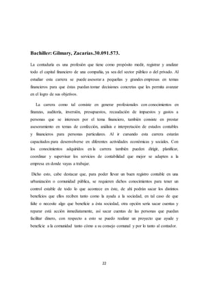 22
Bachiller: Gilmary, Zacarías.30.091.573.
La contaduría es una profesión que tiene como propósito medir, registrar y analizar
todo el capital financiero de una compañía, ya sea del sector público o del privado. Al
estudiar esta carrera se puede asesorar a pequeñas y grandes empresas en temas
financieros para que éstas puedan tomar decisiones concretas que les permita avanzar
en el logro de sus objetivos.
La carrera como tal consiste en generar profesionales con conocimientos en
finanzas, auditoría, inversión, presupuestos, recaudación de impuestos y gastos a
personas que se interesen por el tema financiero, también consiste en prestar
asesoramiento en temas de confección, análisis e interpretación de estados contables
y financieros para personas particulares. Al ir cursando esta carrera estarán
capacitados para desenvolverse en diferentes actividades económicas y sociales. Con
los conocimientos adquiridos en la carrera también pueden dirigir, planificar,
coordinar y supervisar los servicios de contabilidad que mejor se adapten a la
empresa en donde vayas a trabajar.
Dicho esto, cabe destacar que, para poder llevar un buen registro contable en una
urbanización o comunidad pública, se requieren dichos conocimientos para tener un
control estable de todo lo que acontece en éste, de ahí podrán sacar los distintos
beneficios que ellos reciben tanto como la ayuda a la sociedad, en tal caso de que
falte o necesite algo que beneficie a ésta sociedad, otra opción sería sacar cuentas y
reparar está acción inmediatamente, así sacar cuentas de las personas que puedan
facilitar dinero, con respecto a esto se puedo realizar un proyecto que ayude y
beneficie a la comunidad tanto cómo a su consejo comunal y por lo tanto al contador.
 