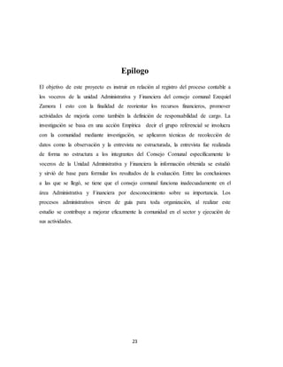 23
Epilogo
El objetivo de este proyecto es instruir en relación al registro del proceso contable a
los voceros de la unidad Administrativa y Financiera del consejo comunal Ezequiel
Zamora I esto con la finalidad de reorientar los recursos financieros, promover
actividades de mejoría como también la definición de responsabilidad de cargo. La
investigación se basa en una acción Empírica decir el grupo referencial se involucra
con la comunidad mediante investigación, se aplicaron técnicas de recolección de
datos como la observación y la entrevista no estructurada, la entrevista fue realizada
de forma no estructura a los integrantes del Consejo Comunal específicamente lo
voceros de la Unidad Administrativa y Financiera la información obtenida se estudió
y sirvió de base para formular los resultados de la evaluación. Entre las conclusiones
a las que se llegó, se tiene que el consejo comunal funciona inadecuadamente en el
área Administrativa y Financiera por desconocimiento sobre su importancia. Los
procesos administrativos sirven de guía para toda organización, al realizar este
estudio se contribuye a mejorar eficazmente la comunidad en el sector y ejecución de
sus actividades.
 