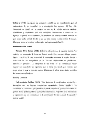 26
Colina-K (2018) Descripción de un registro contable de los procedimientos para el
mejoramiento de su comunidad en la urbanización Los cocales El Tigre Edo
Anzoátegui se realizó de la manera en que se le ofreció asesoría mediante
exposiciones y diapositivas para que manejaran correctamente el control de los
ingresos y egresos de la comunidad, los miembros del consejo comunal tomaron de
gran ayuda dicha activad debido a que de esta manera podrán mostrar de manera
fehaciente como se invierten los beneficios de la comunidad.(Pag30)
Fundamentación teórica
Adriano Bivio Borjas (2001): Define la autogestión de la siguiente manera, “se
entiende por autogestión la forma de buscar satisfacción a sus necesidades, deseos,
bienes y servicios de una comunidad, la autogestión propugna la gestión directa y
democracia de los trabajadores, en las funciones empresariales de planificación,
dirección y ejecución”. La autogestión es una forma de las comunidades buscar
mejorar sus necesidades es importante que la misma sea llevada por personas que
sepan sobre el tema y presente pruebas fehacientes de cómo estas siendo invertidos
los recursos que obtuvieron.
Consejo Comunal
Ordenamiento Jurídico (2009): “Son instancias de participación, articulación e
integración entre las diversas organizaciones comunitarias. Grupos sociales y los
ciudadanos y ciudadanas, que permiten al pueblo organizado ejercer directamente la
gestión de las políticas públicas y proyectos orientados a responder a las necesidades
y aspiraciones de las comunidades en la construcción de una sociedad de equidad y
justicia social”.
 
