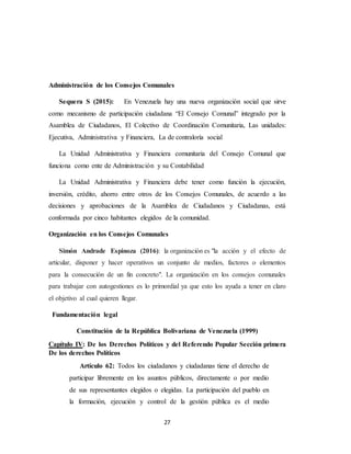 27
Administración de los Consejos Comunales
Sequera S (2015): En Venezuela hay una nueva organización social que sirve
como mecanismo de participación ciudadana “El Consejo Comunal” integrado por la
Asamblea de Ciudadanos, El Colectivo de Coordinación Comunitaria, Las unidades:
Ejecutiva, Administrativa y Financiera, La de contraloría social
La Unidad Administrativa y Financiera comunitaria del Consejo Comunal que
funciona como ente de Administración y su Contabilidad
La Unidad Administrativa y Financiera debe tener como función la ejecución,
inversión, crédito, ahorro entre otros de los Consejos Comunales, de acuerdo a las
decisiones y aprobaciones de la Asamblea de Ciudadanos y Ciudadanas, está
conformada por cinco habitantes elegidos de la comunidad.
Organización en los Consejos Comunales
Simón Andrade Espinoza (2016): la organización es "la acción y el efecto de
articular, disponer y hacer operativos un conjunto de medios, factores o elementos
para la consecución de un fin concreto". La organización en los consejos comunales
para trabajar con autogestiones es lo primordial ya que esto los ayuda a tener en claro
el objetivo al cual quieren llegar.
Fundamentación legal
Constitución de la República Bolivariana de Venezuela (1999)
Capítulo IV: De los Derechos Políticos y del Referendo Popular Sección primera
De los derechos Políticos
Artículo 62: Todos los ciudadanos y ciudadanas tiene el derecho de
participar libremente en los asuntos públicos, directamente o por medio
de sus representantes elegidos o elegidas. La participación del pueblo en
la formación, ejecución y control de la gestión pública es el medio
 