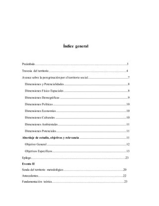 Índice general
Preámbulo……………………………………………………………………………..3
Travesia del territorio…………………………………………………………………4
Avance sobre la peregrinación por el territorio social. ..................................................7
Dimensiones y Potencialidades..................................................................................8
Dimensiones Físico Espaciales ..................................................................................8
Dimensiones Demográficas .......................................................................................9
Dimensiones Políticas..............................................................................................10
Dimensiones Economías..........................................................................................10
Dimensiones Culturales ...........................................................................................10
Dimensiones Ambientales........................................................................................11
Dimensiones Potenciales..........................................................................................11
Abordaje de estudio, objetivos y relevancia ............................................................11
Objetivo General......................................................................................................12
Objetivos Específicos...............................................................................................13
Epilogo……………………………………………………………………………….23
Evento II
Senda del territorio metodológico………………………………………………….20
Antecedentes……………………………………………………………………….22
Fundamentación teórica…………………………………………………………….23
 