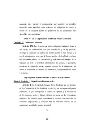 28
necesario para lograrlo el protagonismo que garantice su completo
desarrollo, tanto individual como colectivo. Es obligación del Estado y
Deber de la sociedad facilitar la generación de las condiciones más
favorables para su práctica.
Título V: De la Organización del Poder Público Nacional
Capítulo IV: Del Poder Ciudadano
Artículo 274: Los órganos que ejercen el poder ciudadano tienen a
sus cargo, de conformidad con esta constitución y la ley prevenir,
investigar y sancionar los hechos que atenten contra la ética pública y la
moral administrativa; velar por la buena gestión y la legalidad en el uso
del patrimonio público, el cumplimiento y aplicación del principio de la
legalidad en toda la actividad administrativa del estado, e igualmente,
promover la educación como proceso creador de la ciudadanía, así
como la solidaridad, la libertad, la democracia, la responsabilidad social
y el trabajo
Ley Orgánica de la Contraloría General de la República
Título I, Capítulo I: Disposiciones Fundamentales
Artículo 2: La Contraloría General de la República, en los términos
de la Constitución de la República y esta Ley es un órgano del poder
ciudadano, la que corresponde el control, la vigilancia y la fiscalización
de los ingresos, gastos y bienes públicos, así como de las operaciones
relativas a los mismos, cuyas actuaciones se orientan a la realización de
auditorías, inspecciones y cualquier tipo de revisiones fiscales en los
organismos y entidades sujetos a control
Ç
 