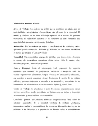 30
Definición de Términos Básicos
Áreas de Trabajo: Son ámbitos de gestión que se constituyen en relación con las
particularidades, potencialidades y los problemas más relevantes de la comunidad. El
número y contenido de las áreas de trabajo dependerá de la realidad, las prácticas
tradicionales, las necesidades colectivas y las costumbres de cada comunidad. Las
áreas de trabajo agruparan varios comités de trabajo.
Autogestión: Son las acciones que exigen el cumplimiento de los objetivos y metas,
aprobados por la Asamblea de Ciudadanos y Ciudadanas, de cada una de las unidades
de trabajo que integran el Consejo Comunal.
Comunidad: Una comunidad es un grupo de individuos que tienen ciertos elementos
en común, tales como idioma, costumbres, valores, tareas, visión del mundo, edad,
ubicación geográfica, estatus social y/o roles.
Consejo Comunal: Según el ordenamiento legal venezolano, los consejos
comunales: son instancias de participación, articulación e integración entre las
diversas organizaciones comunitarias. Grupos sociales y los ciudadanos y ciudadanas,
que permiten al pueblo organizado ejercer directamente la gestión de las políticas
públicas y proyectos orientados a responder a las necesidades y aspiraciones de las
comunidades en la construcción de una sociedad de equidad y justicia social.
Comité de Trabajo: Es el colectivo o grupo de personas organizadas para ejercer
funciones específicas, atender necesidades en distintas áreas de trabajo y desarrollar
las aspiraciones y potencialidades de su comunidad.
Contaduría pública; La Contaduría Pública es una profesión que tiene como fin
satisfacer necesidades de la sociedad, mediante la medición ,evaluación,
ordenamiento ,análisis e interpretación de las normas de información financiera de las
empresas o los individuos y la preparación de informes sobre la correspondiente
 