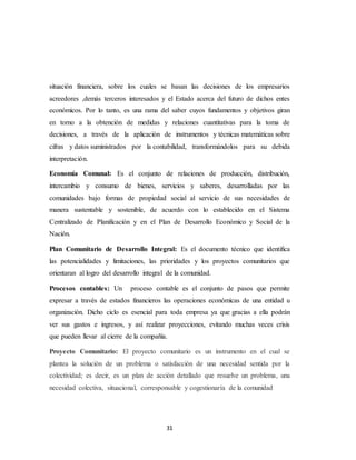 31
situación financiera, sobre los cuales se basan las decisiones de los empresarios
acreedores ,demás terceros interesados y el Estado acerca del futuro de dichos entes
económicos. Por lo tanto, es una rama del saber cuyos fundamentos y objetivos giran
en torno a la obtención de medidas y relaciones cuantitativas para la toma de
decisiones, a través de la aplicación de instrumentos y técnicas matemáticas sobre
cifras y datos suministrados por la contabilidad, transformándolos para su debida
interpretación.
Economía Comunal: Es el conjunto de relaciones de producción, distribución,
intercambio y consumo de bienes, servicios y saberes, desarrolladas por las
comunidades bajo formas de propiedad social al servicio de sus necesidades de
manera sustentable y sostenible, de acuerdo con lo establecido en el Sistema
Centralizado de Planificación y en el Plan de Desarrollo Económico y Social de la
Nación.
Plan Comunitario de Desarrollo Integral: Es el documento técnico que identifica
las potencialidades y limitaciones, las prioridades y los proyectos comunitarios que
orientaran al logro del desarrollo integral de la comunidad.
Procesos contables: Un proceso contable es el conjunto de pasos que permite
expresar a través de estados financieros las operaciones económicas de una entidad u
organización. Dicho ciclo es esencial para toda empresa ya que gracias a ella podrán
ver sus gastos e ingresos, y así realizar proyecciones, evitando muchas veces crisis
que pueden llevar al cierre de la compañía.
Proyecto Comunitario: El proyecto comunitario es un instrumento en el cual se
plantea la solución de un problema o satisfacción de una necesidad sentida por la
colectividad; es decir, es un plan de acción detallado que resuelve un problema, una
necesidad colectiva, situacional, corresponsable y cogestionaría de la comunidad
 
