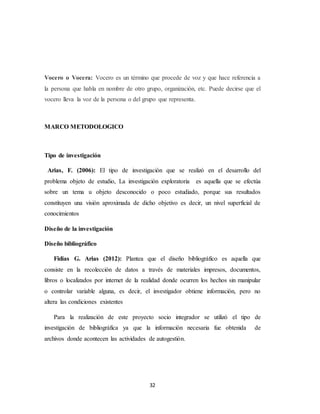 32
Vocero o Vocera: Vocero es un término que procede de voz y que hace referencia a
la persona que habla en nombre de otro grupo, organización, etc. Puede decirse que el
vocero lleva la voz de la persona o del grupo que representa.
MARCO METODOLOGICO
Tipo de investigación
Arias, F. (2006): El tipo de investigación que se realizó en el desarrollo del
problema objeto de estudio, La investigación exploratoria es aquella que se efectúa
sobre un tema u objeto desconocido o poco estudiado, porque sus resultados
constituyen una visión aproximada de dicho objetivo es decir, un nivel superficial de
conocimientos
Diseño de la investigación
Diseño bibliográfico
Fidias G. Arias (2012): Plantea que el diseño bibliográfico es aquella que
consiste en la recolección de datos a través de materiales impresos, documentos,
libros o localizados por internet de la realidad donde ocurren los hechos sin manipular
o controlar variable alguna, es decir, el investigador obtiene información, pero no
altera las condiciones existentes
Para la realización de este proyecto socio integrador se utilizó el tipo de
investigación de bibliográfica ya que la información necesaria fue obtenida de
archivos donde acontecen las actividades de autogestión.
 