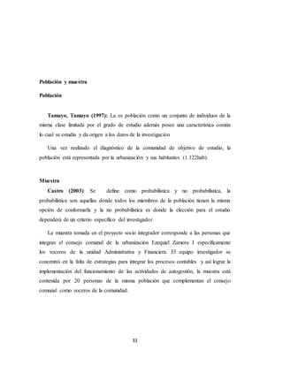 33
Población y muestra
Población
Tamayo, Tamayo (1997): La es población como un conjunto de individuos de la
misma clase limitada por el grado de estudio además posee una característica común
lo cual se estudia y da origen a los datos de la investigación
Una vez realizado el diagnóstico de la comunidad de objetivo de estudio, la
población está representada por la urbanización y sus habitantes (1.122hab).
Muestra
Castro (2003): Se define como probabilística y no probabilística, la
probabilística son aquellas donde todos los miembros de la población tienen la misma
opción de conformarla y la no probabilística es donde la elección para el estudio
dependerá de un criterio específico del investigador
La muestra tomada en el proyecto socio integrador corresponde a las personas que
integran el consejo comunal de la urbanización Ezequiel Zamora I específicamente
los voceros de la unidad Administrativa y Financiera. El equipo investigador se
concentró en la falta de estrategias para integrar los procesos contables y así lograr la
implementación del funcionamiento de las actividades de autogestión, la muestra está
contenida por 20 personas de la misma población que complementan el consejo
comunal como voceros de la comunidad.
 