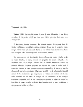 35
Técnica de entrevista
Sabino. (1992) La entrevista desde el punto de vista del método es una forma
específica de interacción social que tiene por objeto recolectar datos para una
investigación.
El investigador formula preguntas a las personas capaces de aportarle datos de
interés, estableciendo un diálogo peculiar, asimétrico, donde una de las partes busca
recoger informaciones y la otra es la fuente de esas informaciones. Por razones obvias
sólo se emplea, salvo raras excepciones, en las ciencias humanas.
Las entrevistas en esta investigación fueron realizadas de manera virtual a través
de video llamadas, es decir, consistió en preguntar de manera dialogada a la
informante clave del Consejo Comunal para así obtener información acerca del
problema existente. Surgieron preguntas no previstas las cuales se dieron lugar a
respuestas extensas, se pudo preguntar sobre puntos específicos de interés en relación
al desarrollo de la implementación del proceso contable en la urbanización Ezequiel
Zamora I, los instrumentos que mayormente se utilizan para realizar esta técnica
serian entreviste en una mesa de trabajo con los informantes de los consejos
comunales o entidades, pero en este caso el grupo investigar se enfocó en realizar sus
entrevistas de manera virtual a través de video llamadas como ya antes mencionado y
de esta manera facilitar el trabajo.
 