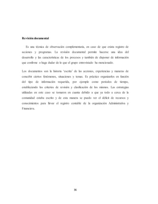 36
Revisión documental
Es una técnica de observación complementaria, en caso de que exista registro de
acciones y programas. La revisión documental permite hacerse una idea del
desarrollo y las características de los procesos y también de disponer de información
que confirme o haga dudar de lo que el grupo entrevistado ha mencionado.
Los documentos son la historia ‘escrita’ de las acciones, experiencias y maneras de
concebir ciertos fenómenos, situaciones y temas. Es práctico organizarlos en función
del tipo de información requerida, por ejemplo como periodos de tiempo,
estableciendo los criterios de revisión y clasificación de los mismos. Las estrategias
utilizadas en este caso se tomaron en cuanta debido a que ya todo a cerca de la
comunidad estaba escrito y de esta manera se puedo ver el déficit de recursos y
conocimientos para llevar el registro contable de la organización Administrativa y
Financiera.
 