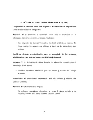 38
ACCIÓN SOCIO TERRITORIAL INTEGRADORA ( ASTI)
Diagnosticar la situación actual con respecto a la deficiencia de organización
sobre las actividades de autogestión
Actividad Nº 1: Entrevistas a informantes claves para la recolección de la
información necesaria por medio de llamadas telefónicas.
 Los integrantes del Consejo Comunal no han tenido el interés de organizar de
forma precisa los recursos que obtienen a través de las autogestiones que
realizan
Establecer técnicas organizacionales para el aprendizaje de los procesos
administrativos por parte de los voceros del Consejo Comunal
Actividad Nº 1: Realización de videos llamadas de información necesaria para el
aprendizaje de los voceros
 Planificar discusiones informativas para los voceros y voceras del Consejo
Comunal.
Planificación de exposiciones informativas para los voceros y voceras del
Consejo Comunal.
Actividad Nº 1: Conversatorios dirigidos.
 Se realizaron exposiciones informativas a través de videos, enviados a los
voceros y voceras del Consejo Comuna Ezequiel Zamora.
 