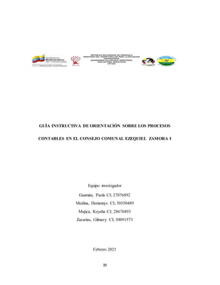 39
GUÍA INSTRUCTIVA DE ORIENTACIÓN SOBRE LOS PROCESOS
CONTABLES EN EL CONSEJO COMUNAL EZEQUIEL ZAMORA I
Equipo investigador
Guzmán, Paola CI; 27076892
Medina, Deriannys CI; 30350489
Mujica, Keysha CI; 28676893
Zacarías, Gilmary CI; 30091573
Febrero 2021
 