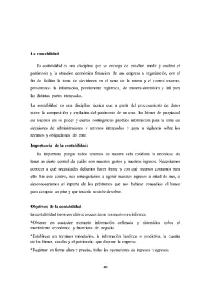 40
La contabilidad
La contabilidad es una disciplina que se encarga de estudiar, medir y analizar el
patrimonio y la situación económica financiera de una empresa u organización, con el
fin de facilitar la toma de decisiones en el seno de la misma y el control externo,
presentando la información, previamente registrada, de manera sistemática y útil para
las distintas partes interesadas.
La contabilidad es una disciplina técnica que a partir del procesamiento de datos
sobre la composición y evolución del patrimonio de un ente, los bienes de propiedad
de terceros en su poder y ciertas contingencias produce información para la toma de
decisiones de administradores y terceros interesados y para la vigilancia sobre los
recursos y obligaciones del ente.
Importancia de la contabilidad:
Es importante porque todos tenemos en nuestra vida cotidiana la necesidad de
tener un cierto control de cuáles son nuestros gastos y nuestros ingresos. Necesitamos
conocer a qué necesidades debemos hacer frente y con qué recursos contamos para
ello. Sin este control, nos arriesgaríamos a agotar nuestros ingresos a mitad de mes, o
desconoceríamos el importe de los préstamos que nos hubiese concedido el banco
para comprar un piso y que todavía se debe devolver.
Objetivos de la contabilidad
La contabilidad tiene por objeto proporcionar los siguientes informes:
*Obtener en cualquier momento información ordenada y sistemática sobre el
movimiento económico y financiero del negocio.
*Establecer en términos monetarios, la información histórica o predictiva, la cuantía
de los bienes, deudas y el patrimonio que dispone la empresa.
*Registrar en forma clara y precisa, todas las operaciones de ingresos y egresos.
 