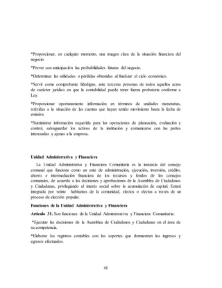 41
*Proporcionar, en cualquier momento, una imagen clara de la situación financiera del
negocio.
*Prever con anticipación las probabilidades futuras del negocio.
*Determinar las utilidades o pérdidas obtenidas al finalizar el ciclo económico.
*Servir como comprobante fidedigno, ante terceras personas de todos aquellos actos
de carácter jurídico en que la contabilidad puede tener fuerza probatoria conforme a
Ley.
*Proporcionar oportunamente información en términos de unidades monetarias,
referidas a la situación de las cuentas que hayan tenido movimiento hasta la fecha de
emisión.
*Suministrar información requerida para las operaciones de planeación, evaluación y
control, salvaguardar los activos de la institución y comunicarse con las partes
interesadas y ajenas a la empresa.
Unidad Administrativa y Financiera
La Unidad Administrativa y Financiera Comunitaria es la instancia del consejo
comunal que funciona como un ente de administración, ejecución, inversión, crédito,
ahorro e intermediación financiera de los recursos y fondos de los consejos
comunales, de acuerdo a las decisiones y aprobaciones de la Asamblea de Ciudadanos
y Ciudadanas, privilegiando el interés social sobre la acumulación de capital. Estará
integrada por veinte habitantes de la comunidad, electos o electas a través de un
proceso de elección popular.
Funciones de la Unidad Administrativa y Financiera
Artículo 31. Son funciones de la Unidad Administrativa y Financiera Comunitaria:
*Ejecutar las decisiones de la Asamblea de Ciudadanos y Ciudadanas en el área de
su competencia.
*Elaborar los registros contables con los soportes que demuestren los ingresos y
egresos efectuados.
 