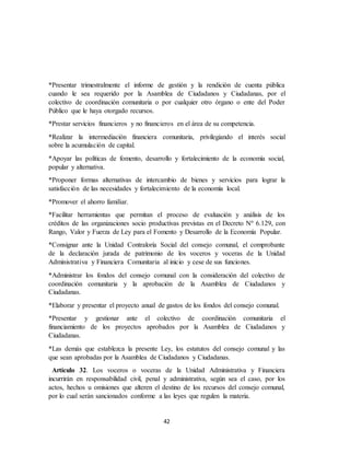 42
*Presentar trimestralmente el informe de gestión y la rendición de cuenta pública
cuando le sea requerido por la Asamblea de Ciudadanos y Ciudadanas, por el
colectivo de coordinación comunitaria o por cualquier otro órgano o ente del Poder
Público que le haya otorgado recursos.
*Prestar servicios financieros y no financieros en el área de su competencia.
*Realizar la intermediación financiera comunitaria, privilegiando el interés social
sobre la acumulación de capital.
*Apoyar las políticas de fomento, desarrollo y fortalecimiento de la economía social,
popular y alternativa.
*Proponer formas alternativas de intercambio de bienes y servicios para lograr la
satisfacción de las necesidades y fortalecimiento de la economía local.
*Promover el ahorro familiar.
*Facilitar herramientas que permitan el proceso de evaluación y análisis de los
créditos de las organizaciones socio productivas previstas en el Decreto Nº 6.129, con
Rango, Valor y Fuerza de Ley para el Fomento y Desarrollo de la Economía Popular.
*Consignar ante la Unidad Contraloría Social del consejo comunal, el comprobante
de la declaración jurada de patrimonio de los voceros y voceras de la Unidad
Administrativa y Financiera Comunitaria al inicio y cese de sus funciones.
*Administrar los fondos del consejo comunal con la consideración del colectivo de
coordinación comunitaria y la aprobación de la Asamblea de Ciudadanos y
Ciudadanas.
*Elaborar y presentar el proyecto anual de gastos de los fondos del consejo comunal.
*Presentar y gestionar ante el colectivo de coordinación comunitaria el
financiamiento de los proyectos aprobados por la Asamblea de Ciudadanos y
Ciudadanas.
*Las demás que establezca la presente Ley, los estatutos del consejo comunal y las
que sean aprobadas por la Asamblea de Ciudadanos y Ciudadanas.
Artículo 32. Los voceros o voceras de la Unidad Administrativa y Financiera
incurrirán en responsabilidad civil, penal y administrativa, según sea el caso, por los
actos, hechos u omisiones que alteren el destino de los recursos del consejo comunal,
por lo cual serán sancionados conforme a las leyes que regulen la materia.
 