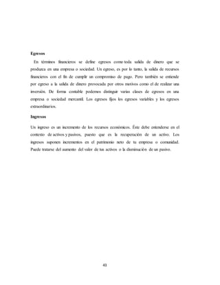 43
Egresos
En términos financieros se define egresos como toda salida de dinero que se
produzca en una empresa o sociedad. Un egreso, es por lo tanto, la salida de recursos
financieros con el fin de cumplir un compromiso de pago. Pero también se entiende
por egreso a la salida de dinero provocada por otros motivos como el de realizar una
inversión. De forma contable podemos distinguir varias clases de egresos en una
empresa o sociedad mercantil. Los egresos fijos los egresos variables y los egresos
extraordinarios.
Ingresos
Un ingreso es un incremento de los recursos económicos. Éste debe entenderse en el
contexto de activos y pasivos, puesto que es la recuperación de un activo. Los
ingresos suponen incrementos en el patrimonio neto de tu empresa o comunidad.
Puede tratarse del aumento del valor de tus activos o la disminución de un pasivo.
 