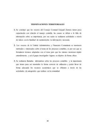 44
TERMINACIONES TERRITORIALES
1. Se concluyó que los voceros del Consejo Comunal Ezequiel Zamora tienen poca
capacitación con relación al manejo contable, las causas se deben a la falta de
información sobre su importancia, por esa razón se realizaron actividades a través
de videos con la finalidad de suministrarles la información necesaria.
2. Los voceros de la Unidad Administrativa y Financiera Comunitaria se mostraron
motivados e interesados sobre el tema de los procesos contables, es por eso que se
formularon técnicas adaptadas con el tema para que los mismos mostraran rápido
entendimiento, y así el grupo investigador lograra su objetivo de forma eficaz
3. Se realizaron llamadas informativas sobre los procesos contables y la importancia
que tienen para así mostrarles la forma correcta de utilización y poder llevar de
forma adecuada los recursos económicos que se obtienen a través de las
actividades de autogestión que realizan en la comunidad.
 