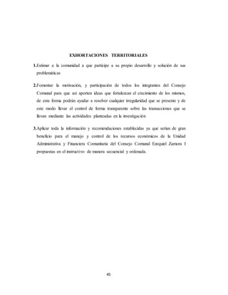 45
EXHORTACIONES TERRITORIALES
1.Estimar a la comunidad a que participe a su propio desarrollo y solución de sus
problemáticas
2.Fomentar la motivación, y participación de todos los integrantes del Consejo
Comunal para que así aporten ideas que fortalezcan el crecimiento de los mismos,
de esta forma podrán ayudar a resolver cualquier irregularidad que se presente y de
este modo llevar el control de forma transparente sobre las transacciones que se
llevan mediante las actividades planteadas en la investigación
3.Aplicar toda la información y recomendaciones establecidas ya que serían de gran
beneficio para el manejo y control de los recursos económicos de la Unidad
Administrativa y Financiera Comunitaria del Consejo Comunal Ezequiel Zamora I
propuestas en el instructivo de manera secuencial y ordenada.
 