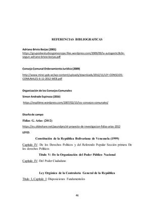 46
REFERENCIAS BIBLIOGRAFICAS
Adriano Brivio Borjas (2001)
https://grupodeestudiosgomezrojas.files.wordpress.com/2009/09/la-autogestic3b3n-
segun-adriano-brivio-borjas.pdf
ConsejoComunal OrdenamientoJurídico(2009)
http://www.minci.gob.ve/wp-content/uploads/downloads/2012/11/LEY-CONSEJOS-
COMUNALES-6-11-2012-WEB.pdf
Organización de los ConsejosComunales
Simon Andrade Espinoza (2016)
https://explikme.wordpress.com/2007/02/15/los-consejos-comunales/
Diseñode campo
Fidias G. Arias (2012)
https://es.slideshare.net/paundpro/el-proyecto-de-investigacion-fidias-arias-2012
LEYES
Constitución de la República Bolivariana de Venezuela (1999)
Capítulo IV: De los Derechos Políticos y del Referendo Popular Sección primera De
los derechos Políticos
Título V: De la Organización del Poder Público Nacional
Capítulo IV: Del Poder Ciudadano
Ley Orgánica de la Contraloría General de la República
Título I, Capítulo I: Disposiciones Fundamentales
 