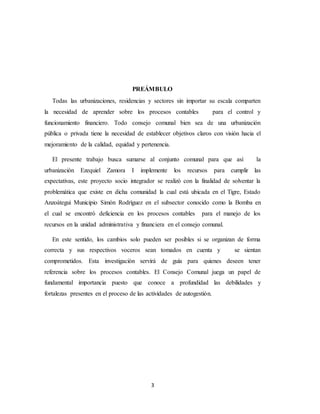 3
PREÁMBULO
Todas las urbanizaciones, residencias y sectores sin importar su escala comparten
la necesidad de aprender sobre los procesos contables para el control y
funcionamiento financiero. Todo consejo comunal bien sea de una urbanización
pública o privada tiene la necesidad de establecer objetivos claros con visión hacia el
mejoramiento de la calidad, equidad y pertenencia.
El presente trabajo busca sumarse al conjunto comunal para que así la
urbanización Ezequiel Zamora I implemente los recursos para cumplir las
expectativas, este proyecto socio integrador se realizó con la finalidad de solventar la
problemática que existe en dicha comunidad la cual está ubicada en el Tigre, Estado
Anzoátegui Municipio Simón Rodríguez en el subsector conocido como la Bomba en
el cual se encontró deficiencia en los procesos contables para el manejo de los
recursos en la unidad administrativa y financiera en el consejo comunal.
En este sentido, los cambios solo pueden ser posibles si se organizan de forma
correcta y sus respectivos voceros sean tomados en cuenta y se sientan
comprometidos. Esta investigación servirá de guía para quienes deseen tener
referencia sobre los procesos contables. El Consejo Comunal juega un papel de
fundamental importancia puesto que conoce a profundidad las debilidades y
fortalezas presentes en el proceso de las actividades de autogestión.
 