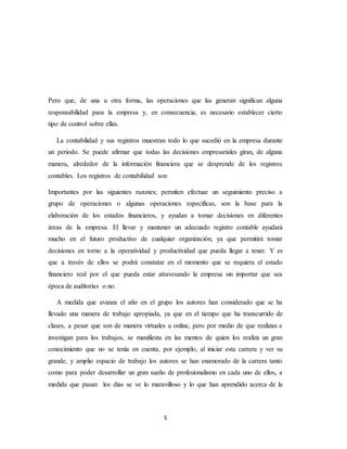 5
Pero que, de una u otra forma, las operaciones que las generan significan alguna
responsabilidad para la empresa y, en consecuencia, es necesario establecer cierto
tipo de control sobre ellas.
La contabilidad y sus registros muestran todo lo que sucedió en la empresa durante
un periodo. Se puede afirmar que todas las decisiones empresariales giran, de alguna
manera, alrededor de la información financiera que se desprende de los registros
contables. Los registros de contabilidad son
Importantes por las siguientes razones; permiten efectuar un seguimiento preciso a
grupo de operaciones o algunas operaciones específicas, son la base para la
elaboración de los estados financieros, y ayudan a tomar decisiones en diferentes
áreas de la empresa. El llevar y mantener un adecuado registro contable ayudará
mucho en el futuro productivo de cualquier organización, ya que permitirá tomar
decisiones en torno a la operatividad y productividad que pueda llegar a tener. Y es
que a través de ellos se podrá constatar en el momento que se requiera el estado
financiero real por el que pueda estar atravesando la empresa sin importar que sea
época de auditorías o no.
A medida que avanza el año en el grupo los autores han considerado que se ha
llevado una manera de trabajo apropiada, ya que en el tiempo que ha transcurrido de
clases, a pesar que son de manera virtuales u online, pero por medio de que realizan e
investigan para los trabajos, se manifiesta en las mentes de quien los realiza un gran
conocimiento que no se tenía en cuenta, por ejemplo, al iniciar esta carrera y ver su
grande, y amplio espacio de trabajo los autores se han enamorado de la carrera tanto
como para poder desarrollar un gran sueño de profesionalismo en cada uno de ellos, a
medida que pasan los días se ve lo maravilloso y lo que han aprendido acerca de la
 