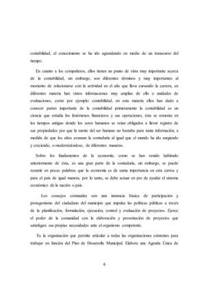 6
contabilidad, el conocimiento se ha ido agrandando en medio de un transcurso del
tiempo.
En cuanto a los compañeros, ellos tienen un punto de vista muy importante acerca
de la contabilidad, sin embargo, son diferentes términos y muy importantes al
momento de relacionarse con la actividad en el año que lleva cursando la carrera, en
diferentes materia han vistos informaciones muy amplias de ello o unidades de
evaluaciones, como por ejemplo: contabilidad, en esta materia ellos han dado a
conocer partes importante de la contabilidad primeramente la contabilidad es un
ciencia que estudia los fenómenos financieros y sus operaciones, ésta se remonta en
los tiempos antiguo donde los seres humanos se veían obligados a llevar registro de
sus propiedades por que la mente del ser humano no bastaba para tanta información, a
medida de que los años avanzan la contaduría al igual que el mundo ha ido surgiendo
y creciendo, o modernizándose, de diferentes maneras.
Sobre los fundamentos de la economía, como se han venido hablando
anteriormente de ésta, es una gran parte de la contaduría, sin embargo, se puede
resumir en pocas palabras que la economía es de suma importancia en esta carrea y
para el país de igual manera, por lo tanto, se debe actuar en pro de ayudar el sistema
económico de la nación o país.
Los consejos comunales son una instancia básica de participación y
protagonismo del ciudadano del municipio que impulsa las políticas públicas a través
de la planificación, formulación, ejecución, control y evaluación de proyectos. Ejerce
el poder de la comunidad con la elaboración y presentación de proyectos que
satisfagan sus propias necesidades ante el organismo competente.
Es la organización que permite articular a todas las organizaciones existentes para
trabajar en función del Plan de Desarrollo Municipal. Elabora una Agenda Única de
 