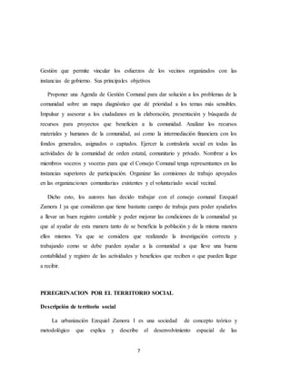 7
Gestión que permite vincular los esfuerzos de los vecinos organizados con las
instancias de gobierno. Sus principales objetivos
Proponer una Agenda de Gestión Comunal para dar solución a los problemas de la
comunidad sobre un mapa diagnóstico que dé prioridad a los temas más sensibles.
Impulsar y asesorar a los ciudadanos en la elaboración, presentación y búsqueda de
recursos para proyectos que beneficien a la comunidad. Analizar los recursos
materiales y humanos de la comunidad, así como la intermediación financiera con los
fondos generados, asignados o captados. Ejercer la contraloría social en todas las
actividades de la comunidad de orden estatal, comunitario y privado. Nombrar a los
miembros voceros y voceras para que el Consejo Comunal tenga representantes en las
instancias superiores de participación. Organizar las comisiones de trabajo apoyados
en las organizaciones comunitarias existentes y el voluntariado social vecinal.
Dicho esto, los autores han decido trabajar con el consejo comunal Ezequiel
Zamora I ya que consideran que tiene bastante campo de trabaja para poder ayudarlos
a llevar un buen registro contable y poder mejorar las condiciones de la comunidad ya
que al ayudar de esta manera tanto de se beneficia la población y de la misma manera
ellos mismos Ya que se considera que realizando la investigación correcta y
trabajando como se debe pueden ayudar a la comunidad a que lleve una buena
contabilidad y registro de las actividades y beneficios que reciben o que pueden llegar
a recibir.
PEREGRINACION POR EL TERRITORIO SOCIAL
Descripción de territorio social
La urbanización Ezequiel Zamora I es una sociedad de concepto teórico y
metodológico que explica y describe el desenvolvimiento espacial de las
 
