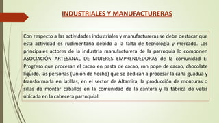 INDUSTRIALES Y MANUFACTURERAS 
Con respecto a las actividades industriales y manufactureras se debe destacar que 
esta actividad es rudimentaria debido a la falta de tecnología y mercado. Los 
principales actores de la industria manufacturera de la parroquia lo componen 
ASOCIACIÓN ARTESANAL DE MUJERES EMPRENDEDORAS de la comunidad El 
Progreso que procesan el cacao en pasta de cacao, ron pope de cacao, chocolate 
líquido. las personas (Unión de hecho) que se dedican a procesar la caña guadua y 
transformarla en latillas, en el sector de Altamira, la producción de monturas o 
sillas de montar caballos en la comunidad de la cantera y la fábrica de velas 
ubicada en la cabecera parroquial. 
 