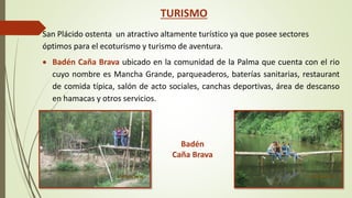 TURISMO 
San Plácido ostenta un atractivo altamente turístico ya que posee sectores 
óptimos para el ecoturismo y turismo de aventura. 
 Badén Caña Brava ubicado en la comunidad de la Palma que cuenta con el rio 
cuyo nombre es Mancha Grande, parqueaderos, baterías sanitarias, restaurant 
de comida típica, salón de acto sociales, canchas deportivas, área de descanso 
en hamacas y otros servicios. 
Badén 
Caña Brava 
 