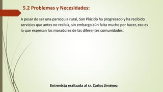 5.2 Problemas y Necesidades: 
A pesar de ser una parroquia rural, San Plácido ha progresado y ha recibido 
servicios que antes no recibía, sin embargo aún falta mucho por hacer, eso es 
lo que expresan los moradores de las diferentes comunidades. 
Entrevista realizada al sr. Carlos Jiménez 
 