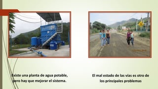 Existe una planta de agua potable, 
pero hay que mejorar el sistema. 
El mal estado de las vías es otro de 
los principales problemas 
 