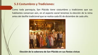5.3 Costumbres y Tradiciones: 
Como toda parroquia, San Plácido tiene costumbres y tradiciones que sus 
habitantes conservan aún, en el aspecto social tenemos la elección de la reina 
antes del desfile tradicional que se realiza cada 01 de diciembre de cada año. 
Elección de la soberana de San Plácido en sus fiestas cívicas 
 