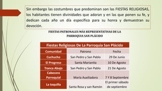 Sin embargo las costumbres que predominan son las FIESTAS RELIGIOSAS, 
los habitantes tienen divinidades que adoran y en las que ponen su fe, y 
dedican cada año un día específico para su honra y demuestran su 
devoción. 
FIESTAS PATRONALES MÁS REPRESENTATIVAS DE LA 
PARROQUIA SAN PLÁCIDO 
Fiestas Religiosas De La Parroquia San Plácido 
Comunidad Patrono Fecha 
Cuchucho San Pedro y San Pablo 29 De Junio 
El Progreso Santa Marianita 10 De Agosto 
Tranca Abajo San Pedro y San Pablo 21 De Agosto 
Cabecera 
Parroquial María Auxiliadora 7 Y 8 Septiembre 
La toquilla 
Santa Rosa y san Ramón 
El primer sábado 
de septiembre 
 