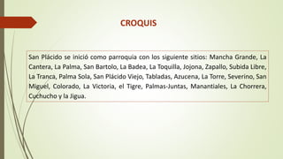 CROQUIS 
San Plácido se inició como parroquia con los siguiente sitios: Mancha Grande, La 
Cantera, La Palma, San Bartolo, La Badea, La Toquilla, Jojona, Zapallo, Subida Libre, 
La Tranca, Palma Sola, San Plácido Viejo, Tabladas, Azucena, La Torre, Severino, San 
Miguel, Colorado, La Victoria, el Tigre, Palmas-Juntas, Manantiales, La Chorrera, 
Cuchucho y la Jigua. 
 
