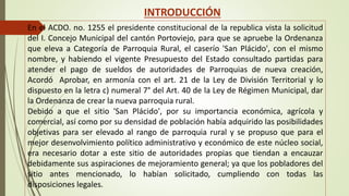INTRODUCCIÓN 
En el ACDO. no. 1255 el presidente constitucional de la republica vista la solicitud 
del I. Concejo Municipal del cantón Portoviejo, para que se apruebe la Ordenanza 
que eleva a Categoría de Parroquia Rural, el caserío 'San Plácido', con el mismo 
nombre, y habiendo el vigente Presupuesto del Estado consultado partidas para 
atender el pago de sueldos de autoridades de Parroquias de nueva creación, 
Acordó Aprobar, en armonía con el art. 21 de la Ley de División Territorial y lo 
dispuesto en la letra c) numeral 7° del Art. 40 de la Ley de Régimen Municipal, dar 
la Ordenanza de crear la nueva parroquia rural. 
Debido a que el sitio 'San Plácido', por su importancia económica, agrícola y 
comercial, así como por su densidad de población había adquirido las posibilidades 
objetivas para ser elevado al rango de parroquia rural y se propuso que para el 
mejor desenvolvimiento político administrativo y económico de este núcleo social, 
era necesario dotar a este sitio de autoridades propias que tiendan a encauzar 
debidamente sus aspiraciones de mejoramiento general; ya que los pobladores del 
sitio antes mencionado, lo habían solicitado, cumpliendo con todas las 
disposiciones legales. 
 