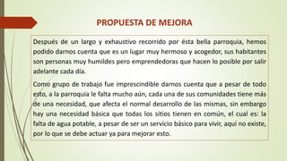PROPUESTA DE MEJORA 
Después de un largo y exhaustivo recorrido por ésta bella parroquia, hemos 
podido darnos cuenta que es un lugar muy hermoso y acogedor, sus habitantes 
son personas muy humildes pero emprendedoras que hacen lo posible por salir 
adelante cada día. 
Como grupo de trabajo fue imprescindible darnos cuenta que a pesar de todo 
esto, a la parroquia le falta mucho aún, cada una de sus comunidades tiene más 
de una necesidad, que afecta el normal desarrollo de las mismas, sin embargo 
hay una necesidad básica que todas los sitios tienen en común, el cual es: la 
falta de agua potable, a pesar de ser un servicio básico para vivir, aquí no existe, 
por lo que se debe actuar ya para mejorar esto. 
 