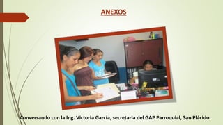 ANEXOS 
Conversando con la Ing. Victoria García, secretaria del GAP Parroquial, San Plácido. 
 