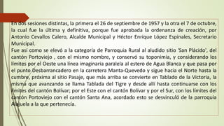 En dos sesiones distintas, la primera el 26 de septiembre de 1957 y la otra el 7 de octubre, 
la cual fue la última y definitiva, porque fue aprobada la ordenanza de creación, por 
Antonio Cevallos Calero, Alcalde Municipal y Héctor Enrique López Espinales, Secretario 
Municipal. 
Fue así como se elevó a la categoría de Parroquia Rural al aludido sitio 'San Plácido', del 
cantón Portoviejo , con el mismo nombre, y conservó su toponimia, y considerando los 
límites por el Oeste una línea imaginaria paralela al estero de Agua Blanca y que pasa por 
el punto Desbarrancadero en la carretera Manta-Quevedo y sigue hacia el Norte hasta la 
cumbre, próxima al sitio Pasaje, que más arriba se convierte en Tablado de la Victoria, la 
misma que avanzando se llama Tablada del Tigre y desde allí hasta continuarse con los 
límites del cantón Bolívar; por el Este con el cantón Bolívar y por el Sur, con los límites del 
cantón Portoviejo con el cantón Santa Ana, acordado esto se desvinculó de la parroquia 
Alajuela a la que pertenecía. 
 
