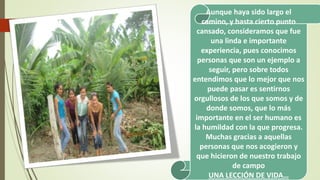 Aunque haya sido largo el 
camino, y hasta cierto punto 
cansado, consideramos que fue 
una linda e importante 
experiencia, pues conocimos 
personas que son un ejemplo a 
seguir, pero sobre todos 
entendimos que lo mejor que nos 
puede pasar es sentirnos 
orgullosos de los que somos y de 
donde somos, que lo más 
importante en el ser humano es 
la humildad con la que progresa. 
Muchas gracias a aquellas 
personas que nos acogieron y 
que hicieron de nuestro trabajo 
de campo 
UNA LECCIÓN DE VIDA… 
