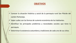 OBJETIVOS 
 Conocer la situación histórica y social de la parroquia rural San Plácido del 
cantón Portoviejo. 
 Saber cuáles son las formas de sustento económico de los habitantes. 
 Identificar los principales problemas y necesidades sociales que tiene la 
parroquia. 
 Determinar la existencia costumbres y tradiciones de cada uno de sus sitios. 
 