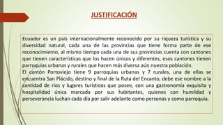 JUSTIFICACIÓN 
Ecuador es un país internacionalmente reconocido por su riqueza turística y su 
diversidad natural, cada una de las provincias que tiene forma parte de ese 
reconocimiento, al mismo tiempo cada una de sus provincias cuenta con cantones 
que tienen características que los hacen únicos y diferentes, esos cantones tienen 
parroquias urbanas y rurales que hacen más diversa aún nuestra población. 
El cantón Portoviejo tiene 9 parroquias urbanas y 7 rurales, una de ellas se 
encuentra San Plácido, destino y final de la Ruta del Encanto, debe ese nombre a la 
cantidad de ríos y lugares turísticos que posee, con una gastronomía exquisita y 
hospitalidad única marcada por sus habitantes, quienes con humildad y 
perseverancia luchan cada día por salir adelante como personas y como parroquia. 
 