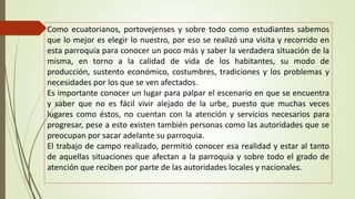 Como ecuatorianos, portovejenses y sobre todo como estudiantes sabemos 
que lo mejor es elegir lo nuestro, por eso se realizó una visita y recorrido en 
esta parroquia para conocer un poco más y saber la verdadera situación de la 
misma, en torno a la calidad de vida de los habitantes, su modo de 
producción, sustento económico, costumbres, tradiciones y los problemas y 
necesidades por los que se ven afectados. 
Es importante conocer un lugar para palpar el escenario en que se encuentra 
y saber que no es fácil vivir alejado de la urbe, puesto que muchas veces 
lugares como éstos, no cuentan con la atención y servicios necesarios para 
progresar, pese a esto existen también personas como las autoridades que se 
preocupan por sacar adelante su parroquia. 
El trabajo de campo realizado, permitió conocer esa realidad y estar al tanto 
de aquellas situaciones que afectan a la parroquia y sobre todo el grado de 
atención que reciben por parte de las autoridades locales y nacionales. 
 