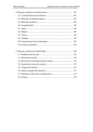 Pliego de condiciones Instalaciones y puesta en marcha de un secadero de jamones
4. Pliego de condiciones de índole técnico ..................................................... 101
4..1. Características de los materiales ........................................................ 101
4.2. Materiales de naturaleza pétrea .......................................................... 101
4.3. Materiales cerámicos .......................................................................... 102
4.4. Conglomerantes .................................................................................. 104
4.5. Aguas .................................................................................................. 105
4.6. Metales ............................................................................................... 106
4.7. Vidrios ................................................................................................ 106
4.8. Aislantes ............................................................................................. 107
4.9. Características de las instalaciones...................................................... 107
4.10. Normas específicas ........................................................................... 125
5. Pliego de condiciones de índole legal ......................................................... 126
5.1. Modificaciones de obra ...................................................................... 126
5.1. Derecho de rescisión ........................................................................... 126
5.3. Rescisión por incumplimiento de contrato ......................................... 126
5.4. Liquidación en caso de rescisión ........................................................ 127
5.5. Traspaso del contrato .......................................................................... 127
5.6. Muerte o quiebra del contratista ......................................................... 127
5.7. Cuestiones no previstas o reclamaciones ............................................ 127
5.8. Alcance ............................................................................................... 128
 