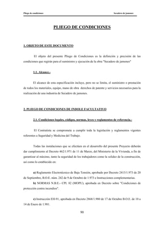 Pliego de condiciones Secadero de jamones
90
PLIEGO DE CONDICIONES
1. OBJETO DE ESTE DOCUMENTO
El objeto del presente Pliego de Condiciones es la definición y precisión de las
condiciones que regirán para el suministro y ejecución de la obra "Secadero de jamones"
1.1. Alcance.-
El alcance de esta especificación incluye, pero no se limita, el suministro o prestación
de todos los materiales, equipo, mano de obra derechos de patente y servicios necesarios para la
realización de una industria de Secadero de jamones.
2. PLIEGO DE CONDICIONES DE INDOLE FACULTATIVO
2.1. Condiciones legales, códigos, normas, leyes y reglamentos de referencia.-
El Contratista se compromete a cumplir toda la legislación y reglamentos vigentes
referentes a Seguridad y Medicina del Trabajo.
Todas las instalaciones que se efectúen en el desarrollo del presente Proyecto deberán
dar cumplimiento al Decreto 462/1.971 de 11 de Marzo, del Ministerio de la Vivienda, a fin de
garantizar al máximo, tanto la seguridad de los trabajadores como la solidez de la construcción,
así como lo establecido en:
a) Reglamento Electrotécnico de Baja Tensión, aprobado por Decreto 2413/1.973 de 20
de Septiembre, B.O.E. núm. 242 de 9 de Octubre de 1.973 e Instrucciones complementarias.
b) NORMAS N.B.E.- CPI. 82 (MOPU), aprobada en Decreto sobre "Condiciones de
protección contra incendios".
c) Instrucción EH-91, aprobada en Decreto 2868/1.980 de 17 de Octubre B.O.E. de 10 a
14 de Enero de 1.981.
 