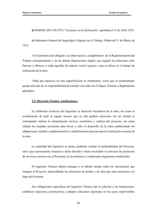 Pliego de condiciones Secadero de jamones
91
d) NORMA MV-103/1972, "Acciones en la Edificación", aprobada el 12 de Abril 1972.
e) Ordenanza General de Seguridad e Higiene en el Trabajo, Orden del 9 de Marzo de
1971.
El Contratista está obligado a la observación y cumplimiento de la Reglamentación del
Trabajo correspondiente y de las demás disposiciones legales que regulen las relaciones entre
Patrono y Obreros y todas aquellas de carácter social vigentes o que se dicten en el tiempo de
realización de la obra.
Nada que aparezca en esta especificación se interpretará, como que el suministrador
queda relevado de su responsabilidad de cumplir con todos los Códigos, Normas y Reglamentos
aplicables.
2.2. Dirección Técnica. Atribuciones.-
Es atribución exclusiva del Ingeniero la dirección facultativa de la obra, así como la
coordinación de todo el equipo técnico que en ella pudiera intervenir. En tal sentido le
corresponde realizar la interpretación técnica, económica y estética del proyecto, así como
señalar las medidas necesarias para llevar a cabo el desarrollo de la obra estableciendo las
adaptaciones, detalles complementarios y modificaciones precisas para la realización correcta de
la obra.
La autoridad del Ingeniero es plena, pudiendo recabar la inalterabilidad del Proyecto,
salvo que expresamente renuncie a dicho derecho o fuera rescindido el convenio de prestación
de servicios suscrito con el Promotor, en los términos y condiciones legalmente establecidos.
El Ingeniero Técnico deberá entregar a su debido tiempo todos los documentos que
integran el Proyecto, desarrollando las soluciones de detalle y de obra que sean necesarias a la
largo de la misma
Son obligaciones específicas del Ingeniero Técnico dar la solución a las instalaciones,
establecer soluciones constructivas y adoptar soluciones oportunas en los casos imprevisibles
 