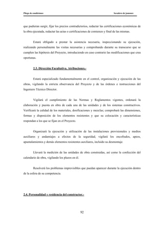 Pliego de condiciones Secadero de jamones
92
que pudieran surgir, fijar los precios contradictorios, redactar las certificaciones económicas de
la obra ejecutada, redactar las actas o certificaciones de comienzo y final de las mismas.
Estará obligado a prestar la asistencia necesaria, inspeccionando su ejecución,
realizando personalmente las visitas necesarias y comprobando durante su transcurso que se
cumplen las hipótesis del Proyecto, introduciendo en caso contrario las modificaciones que crea
oportunas.
2.3. Dirección Facultativa. Atribuciones.-
Estará especializado fundamentalmente en el control, organización y ejecución de las
obras, vigilando la estricta observancia del Proyecto y de las órdenes e instrucciones del
Ingeniero Técnico Director.
Vigilará el cumplimiento de las Normas y Reglamentos vigentes, ordenará la
elaboración y puesta en obra de cada una de las unidades y de los sistemas constructivos.
Verificará la calidad de los materiales, dosificaciones y mezclas; comprobará las dimensiones,
formas y disposición de los elementos resistentes y que su colocación y características
respondan a los que se fijan en el Proyecto.
Organizará la ejecución y utilización de las instalaciones provisionales y medios
auxiliares y andamiajes a efectos de la seguridad, vigilará los encofrados, apeos,
apuntalamientos y demás elementos resistentes auxiliares, incluido su desmontaje.
Llevará la medición de las unidades de obra construidas, así como la confección del
calendario de obra, vigilando los plazos en él.
Resolverá los problemas imprevisibles que puedan aparecer durante la ejecución dentro
de la esfera de su competencia.
2.4. Personalidad y residencia del constructor.-
 