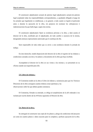 Pliego de condiciones Secadero de jamones
93
El constructor adjudicatario actuará de patrono legal adjudicatario actuará de patrono
legal aceptando todas las responsabilidades correspondientes, y quedando obligado al pago de
los jornales que legalmente se establezcan, y en general, a todo cuanto se legisle al particular
antes o durante la ejecución de la obra, sin perjuicio de reclamar los sobreprecios ó
indemnizaciones ha que halla lugar, según ésta norma.
El constructor adjudicatario fijará su residencia próxima a la obra, y dará cuenta al
director de la obra, nombrado por el adjudicador, de todo cambio o ausencia de la misma,
designando entonces representante autorizado que lo sustituya de ella.
Será responsable de toda orden que se envíe a esta residencia durante la jornada de
trabajo.
En éste domicilio, tendrá disposición del director de la obra el registro de las órdenes y
condiciones cursadas con éste y los planos y documentos de la obra que haya recibido.
Acompañará al director de la obra en sus visitas a las mismas y se presentará en su
oficina cuando sea requerido para ello.
2.5. Libro de órdenes.-
El Contratista tendrá en la obra el Libro de órdenes y asistencias para que los Técnicos
Directores de la obra consignen cuantas órdenes crean oportunas y las
observaciones sobre las que deban quedar constancia.
El Contratista, firmado su enterado, se obliga al cumplimiento de la allí ordenado si no
reclama por escrito dentro de las 48 horas siguientes al Director de obra.
2.6. Datos de la obra.-
Se entregará al constructor una copia de los planos y pliego de condiciones del proyecto
así como de cuantos planos o datos necesite para la completa y perfecta ejecución de la obra.
 