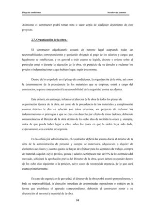 Pliego de condiciones Secadero de jamones
94
Asimismo el constructor podrá tomar nota o sacar copia de cualquier documento de éste
proyecto.
2.7. Organización de la obra.-
El constructor adjudicatario actuará de patrono legal aceptando todas las
responsabilidades correspondientes y quedando obligado al pago de los salarios y cargas que
legalmente se establezcan, y en general a todo cuanto se legisle, decrete y ordene sobre el
particular antes o durante la ejecución de la obra, sin perjuicio de su derecho a reclamar los
precios o indemnizaciones a que hubiere lugar, según ésta norma.
Dentro de lo estipulado en el pliego de condiciones, la organización de la obra, así como
la determinación de la procedencia de los materiales que se empleen, estará a cargo del
constructor, a quien corresponderá la responsabilidad de la seguridad contra accidentes.
Este deberá, sin embargo, informar al director de la obra de todos los planes de
organización técnica de la obra, así como de la procedencia de los materiales y cumplimentar
cuantas órdenes le den en relación con éstos extremos, sin perjuicio de reclamar los
indemnizaciones o prórrogas a que se crea con derecho por efecto de éstas órdenes, debiendo
comunicárselas al Director de la obra dentro de los ocho días de recibida la orden y, siempre,
antes de que pueda haber lugar a ellas, salvo los casos en que la orden haya sido dada,
expresamente, con carácter de urgencia.
En las obras por administración, el constructor deberá dar cuenta diaria al director de la
obra de la administración de personal y compra de materiales, adquisición o alquiler de
elementos auxiliares y cuantos gastos se hayan de efectuar para los contratos de trabajo, compra
de material, alquiler, cuyos precios, gastos o salarios sobrepasen mas del 5% de los normales del
mercado, solicitará la aprobación previa del Director de la obra, quien deberá responder dentro
de los ocho días siguientes a la petición, salvo casos de reconocida urgencia, de lo que dará
cuenta posteriormente.
En caso de urgencia o de gravedad, el director de la obra podrá asumir personalmente, y
bajo su responsabilidad, la dirección inmediata de determinadas operaciones o trabajos en la
forma que establezca el apartado correspondiente, debiendo el constructor poner a su
disposición el personal y material de la obra.
 