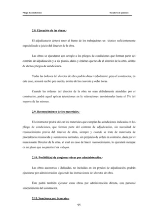 Pliego de condiciones Secadero de jamones
95
2.8. Ejecución de las obras.-
El adjudicatario deberá tener al frente de los trabajadores un técnico suficientemente
especializado a juicio del director de la obra.
Las obras se ejecutaran con arreglo a los pliegos de condiciones que forman parte del
contrato de adjudicación y a los planos, datos y órdenes que les de el director de la obra, dentro
de dichos pliegos de condiciones.
Todas las órdenes del director de obra podrán darse verbalmente, pero el constructor, en
este caso, acusará recibo por escrito, dentro de las cuarenta y ocho horas.
Cuando las órdenes del director de la obra no sean debidamente atendidas por el
constructor, podrá aquel aplicar retenciones en la valoraciones provisionales hasta el 5% del
importe de las mismas.
2.9. Reconocimiento de los materiales.-
El constructor podrá utilizar los materiales que cumplan las condiciones indicadas en los
pliego de condiciones, que forman parte del contrato de adjudicación, sin necesidad de
reconocimiento previo del director de obra, siempre y cuando se trate de materiales de
procedencia reconocida y suministros normales, sin perjuicio de orden en contrario, dada por el
mencionado Director de la obra, el cual en caso de hacer reconocimiento, lo ejecutará siempre
en un plano que no paralice los trabajos.
2.10. Posibilidad de desglosar obras por administración.-
Las obras accesorias o delicadas, no incluidas en los precios de adjudicación, podrán
ejecutarse por administración siguiendo las instrucciones del director de obra.
Éste podrá también ejecutar estas obras por administración directa, con personal
independiente del constructor.
2.11. Sanciones por desacato.-
 