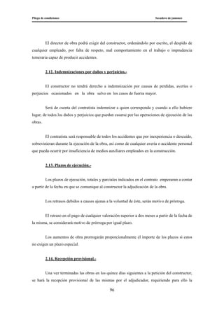 Pliego de condiciones Secadero de jamones
96
El director de obra podrá exigir del constructor, ordenándolo por escrito, el despido de
cualquier empleado, por falta de respeto, mal comportamiento en el trabajo o imprudencia
temeraria capaz de producir accidentes.
2.12. Indemnizaciones por daños y perjuicios.-
El constructor no tendrá derecho a indemnización por causas de perdidas, averías o
perjuicios ocasionados en la obra salvo en los casos de fuerza mayor.
Será de cuenta del contratista indemnizar a quien corresponda y cuando a ello hubiere
lugar, de todos los daños y perjuicios que puedan casarse por las operaciones de ejecución de las
obras.
El contratista será responsable de todos los accidentes que por inexperiencia o descuido,
sobrevinieran durante la ejecución de la obra, así como de cualquier avería o accidente personal
que pueda ocurrir por insuficiencia de medios auxiliares empleados en la construcción.
2.13. Plazos de ejecución.-
Los plazos de ejecución, totales y parciales indicados en el contrato empezaran a contar
a partir de la fecha en que se comunique al constructor la adjudicación de la obra.
Los retrasos debidos a causas ajenas a la voluntad de éste, serán motivo de prórroga.
El retraso en el pago de cualquier valoración superior a dos meses a partir de la fecha de
la misma, se considerará motivo de prórroga por igual plazo.
Los aumentos de obra prorrogarán proporcionalmente el importe de los plazos si estos
no exigen un plazo especial.
2.14. Recepción provisional.-
Una vez terminadas las obras en los quince días siguientes a la petición del constructor,
se hará la recepción provisional de las mismas por el adjudicador, requiriendo para ello la
 