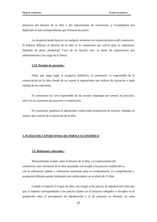 Pliego de condiciones Secadero de jamones
97
presencia del director de la obra y del representante de constructor, y levantándose por
duplicado el acta correspondiente que firmaran las partes.
La recepción podrá hacerse en cualquier momento sin la petición previa del constructor.
Si hubiese defectos el director de la obra se lo comunicará por escrito para su reparación,
fijándole un plazo prudencial. Caso de no hacerlo éste, se harán las reparaciones por
administración y ha cargo de la fianza.
2.15. Periodo de garantía.-
Hasta que tenga lugar la recepción definitiva, el constructor es responsable de la
conservación de la obra siendo de su cuenta la reparaciones por defecto de ejecución o mala
calidad de los materiales.
El constructor no será responsable de las averías originadas por errores de proyecto,
salvo en los concursos de proyecto y construcción.
El constructor garantiza al adjudicador contra toda reclamación de terceros, fundada en
causa y por ocasión de la ejecución de la obra.
3. PLIEGO DE CONDICIONES DE INDOLE ECONÓMICO
3.1. Relaciones valoradas.-
Mensualmente se hará, entre el director de la obra, y el representante del
constructor, una valoración de la obra ejecutada, con arreglo a los precios establecidos y
con la cubicación, planos y referencias necesarias para su comprobación. La comprobación y
aceptación deberán quedar terminados por ambas partes en un plazo de 15 días.
Cuando el importe al origen de obra, con arreglo a los precios de adjudicación suba mas
que el importe correspondiente a los precios fijados en el proyecto rebajados o elevados en la
proporción entre el presupuesto de adjudicación y el de proyecto se abonará, en estas
 